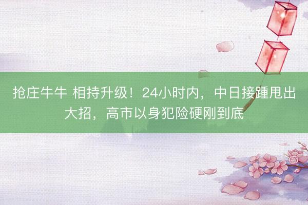 抢庄牛牛 相持升级!24小时内,中日接踵甩出大招,高市以身犯险硬刚到底