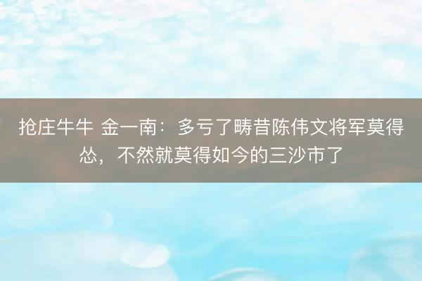 抢庄牛牛 金一南:多亏了畴昔陈伟文将军莫得怂,不然就莫得如今的三沙市了